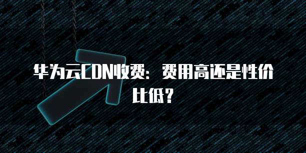 华为云CDN收费:费用高还是性价比低?