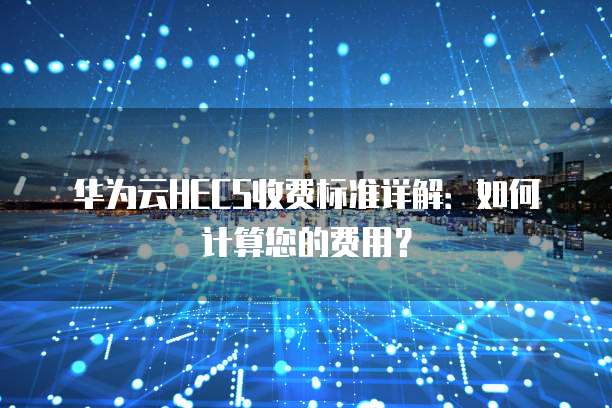华为云HECS收费标准详解：如何计算您的费用？