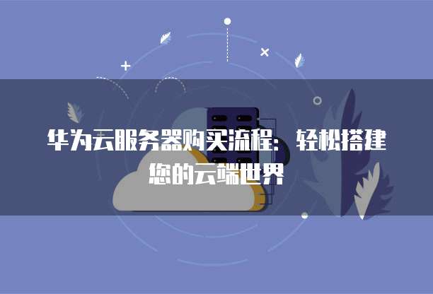 华为云服务器购买流程:轻松搭建您的云端世界