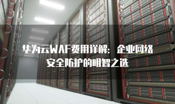 华为云WAF费用详解:企业网络安全防护的明智之选
