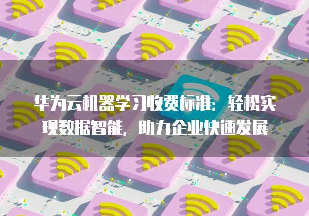 华为云机器学习收费标准:轻松实现数据智能,助力企业快速发展