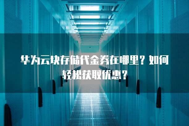 华为云块存储代金券在哪里？如何轻松获取优惠？