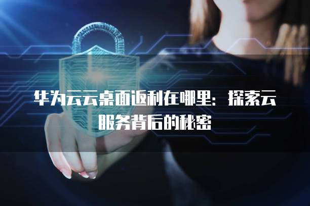 华为云云桌面返利在哪里:探索云服务背后的秘密