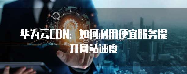 华为云CDN:如何利用便宜服务提升网站速度