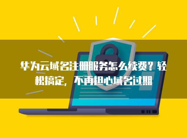 华为云域名注册服务怎么续费?轻松搞定,不再担心域名过期
