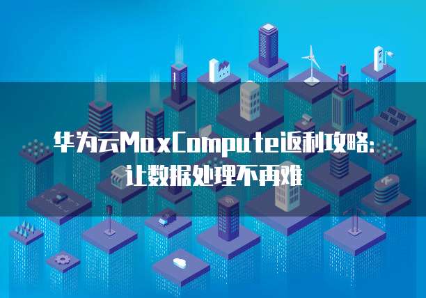 华为云MaxCompute返利攻略:让数据处理不再难