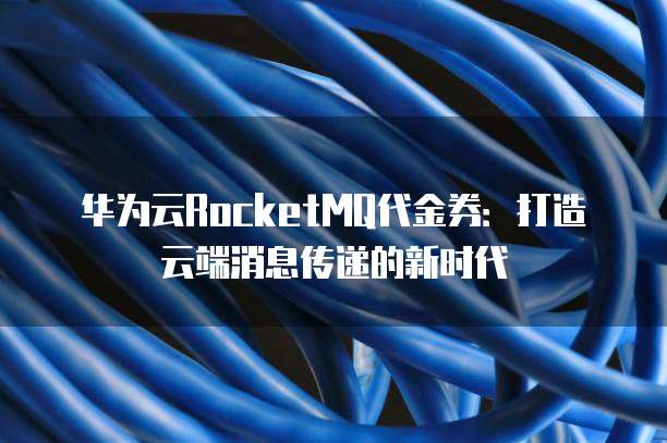 华为云RocketMQ代金券:打造云端消息传递的新时代