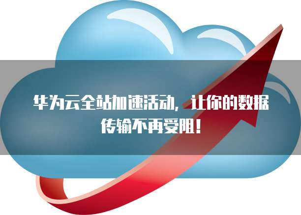 华为云全站加速活动,让你的数据传输不再受阻!