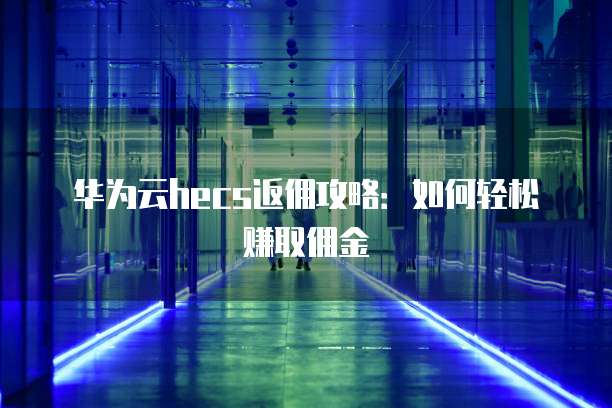 华为云hecs返佣攻略:如何轻松赚取佣金