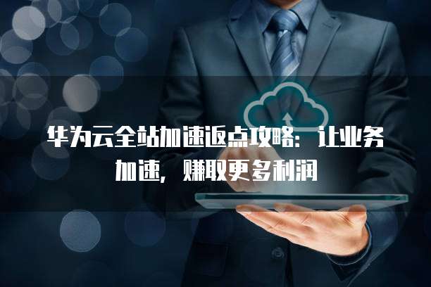 华为云全站加速返点攻略：让业务加速，赚取更多利润