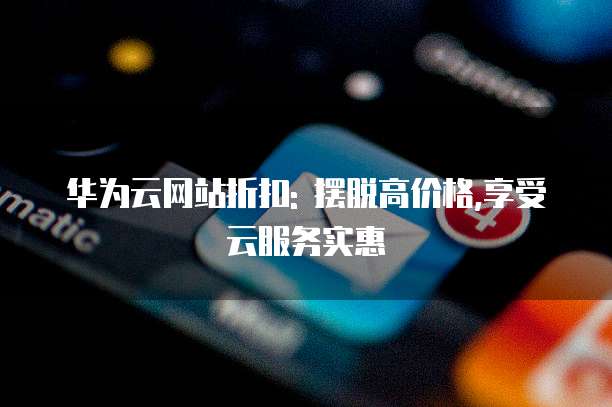 华为云网站折扣: 摆脱高价格,享受云服务实惠