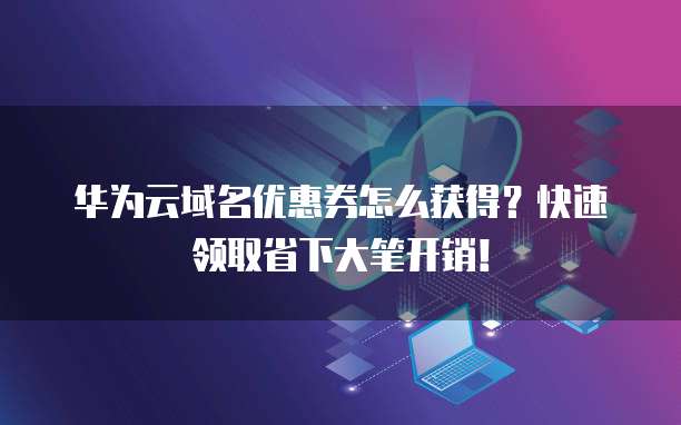 华为云域名优惠券怎么获得？快速领取省下大笔开销！