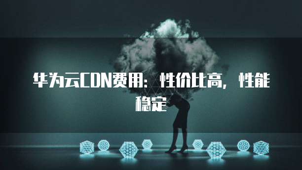 华为云CDN费用:性价比高,性能稳定
