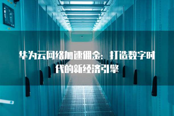华为云网络加速佣金:打造数字时代的新经济引擎