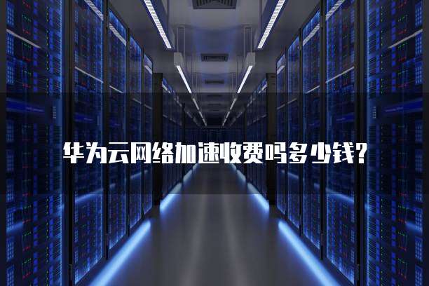 华为云网络加速收费吗多少钱？