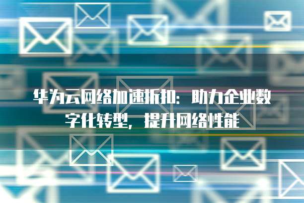 华为云网络加速折扣:助力企业数字化转型,提升网络性能