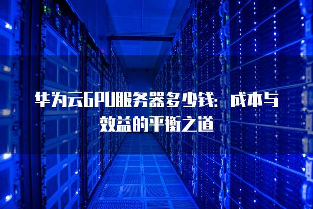 华为云GPU服务器多少钱:成本与效益的平衡之道