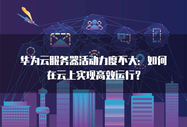 华为云服务器活动力度不大:如何在云上实现高效运行?