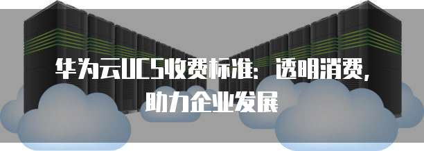 华为云UCS收费标准:透明消费,助力企业发展