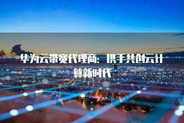 华为云带宽代理商:携手共创云计算新时代