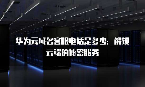 华为云域名客服电话是多少:解锁云端的秘密服务
