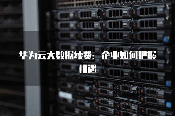 华为云大数据续费:企业如何把握机遇