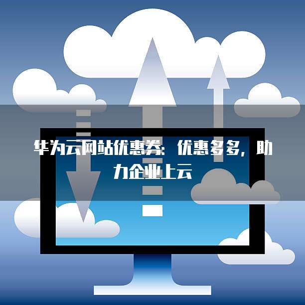 华为云网站优惠券：优惠多多，助力企业上云
