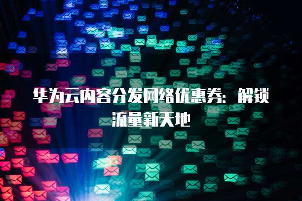 华为云内容分发网络优惠券:解锁流量新天地
