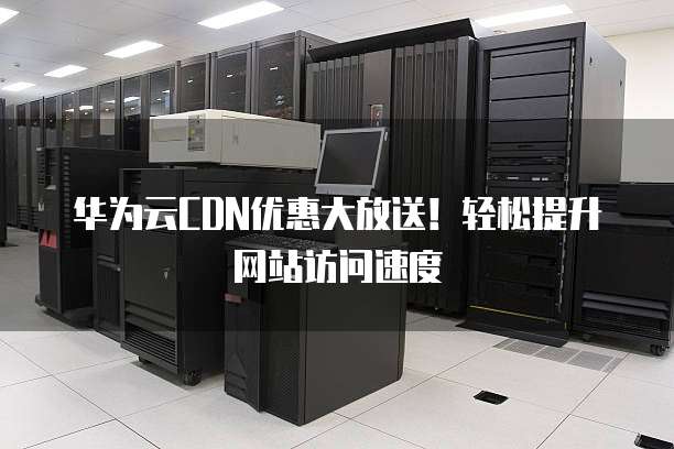 华为云CDN优惠大放送!轻松提升网站访问速度