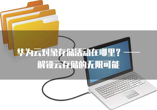 华为云对象存储活动在哪里?——解锁云存储的无限可能