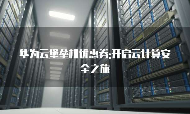 华为云堡垒机优惠券:开启云计算安全之旅
