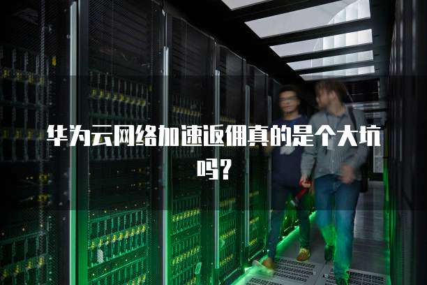华为云网络加速返佣真的是个大坑吗?