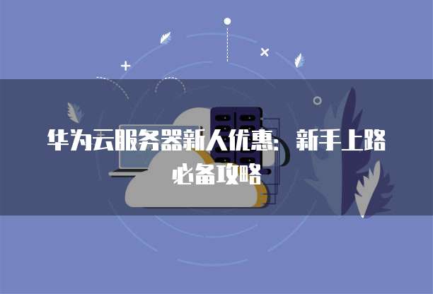 华为云服务器新人优惠:新手上路必备攻略