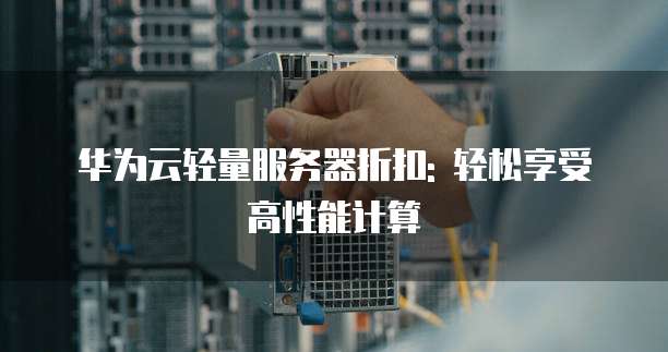 华为云轻量服务器折扣: 轻松享受高性能计算