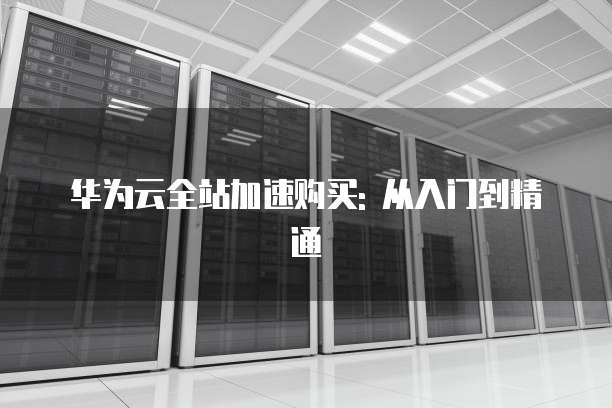 华为云全站加速购买: 从入门到精通