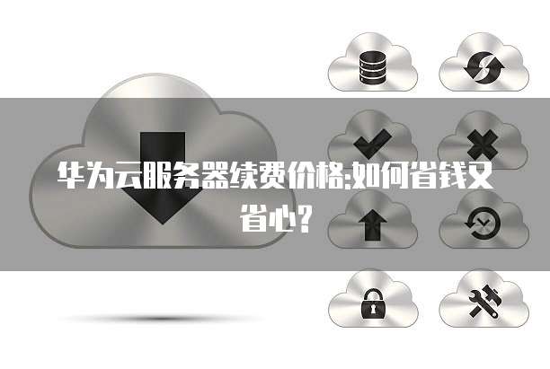 华为云服务器续费价格:如何省钱又省心?