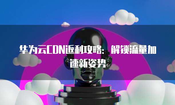 华为云CDN返利攻略:解锁流量加速新姿势