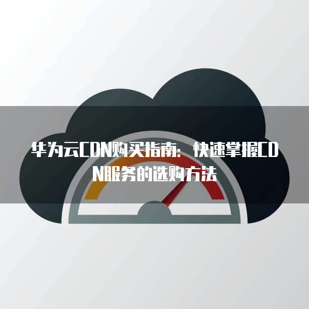 华为云CDN购买指南：快速掌握CDN服务的选购方法