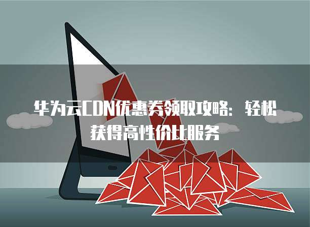 华为云CDN优惠券领取攻略：轻松获得高性价比服务