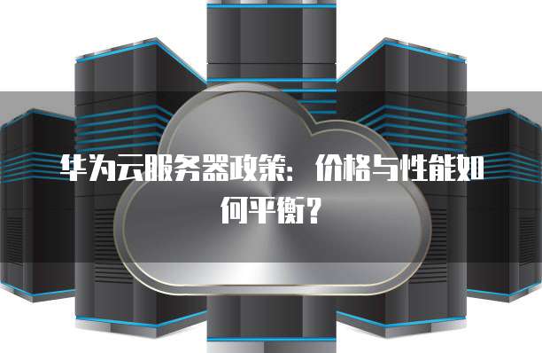 华为云服务器政策:价格与性能如何平衡?