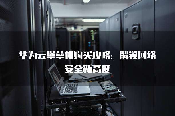 华为云堡垒机购买攻略:解锁网络安全新高度