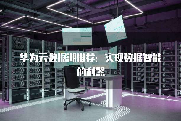华为云数据湖推荐:实现数据智能的利器