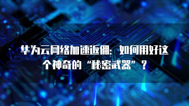 华为云网络加速返佣:如何用好这个神奇的“秘密武器”?