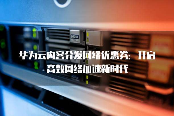 华为云内容分发网络优惠券:开启高效网络加速新时代