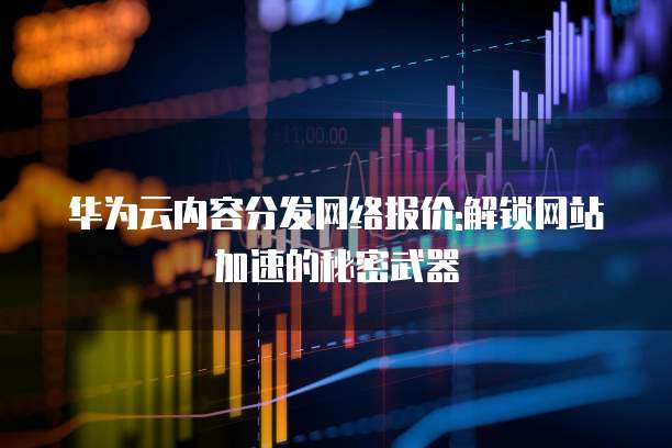 华为云内容分发网络报价:解锁网站加速的秘密武器