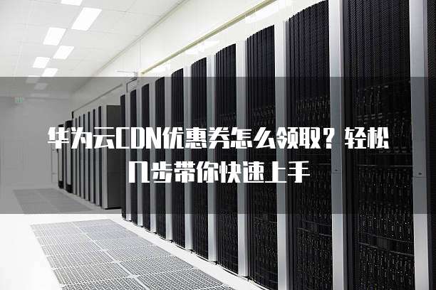 华为云CDN优惠券怎么领取?轻松几步带你快速上手