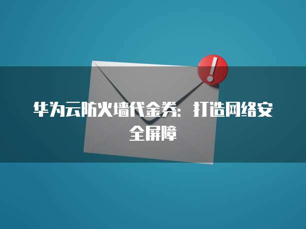 华为云防火墙代金券：打造网络安全屏障