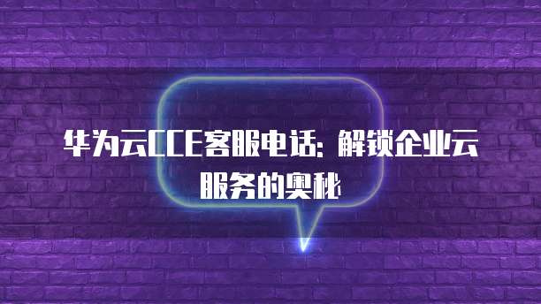 华为云CCE客服电话: 解锁企业云服务的奥秘