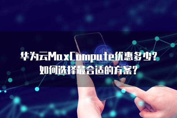 华为云MaxCompute优惠多少?如何选择最合适的方案?