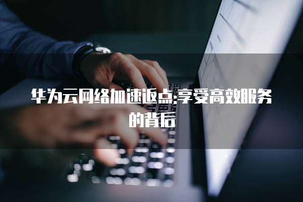 华为云网络加速返点:享受高效服务的背后